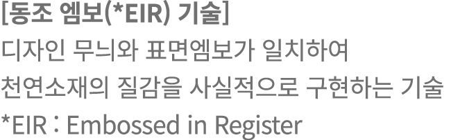 [동조 엠보(*EIR) 기술] 디자인 무늬와 표면엠보가 일치하여 천연소재의 질감을 사실적으로 구현하는 기술 *EIR : Embossed in Register