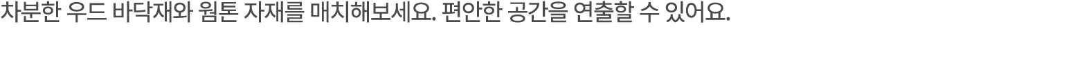 차분한 우드 바닥재와 웜톤 자재를 매치해보세요. 편안한 공간을 연출할 수 있어요.