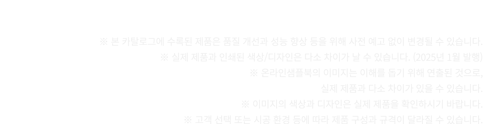 ※ 본 카탈로그에 수록된 제품은 품질 개선과 성능 향상 등을 위해 사전 예고 없이 변경될 수 있습니다. ※ 실제 제품과 인쇄된 색상/디자인은 다소 차이가 날 수 있습니다. (2025년 1월 발행) ※ 온라인샘플...